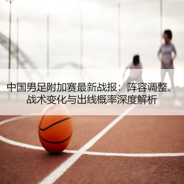 中国男足附加赛最新战报：阵容调整、战术变化与出线概率深度解析